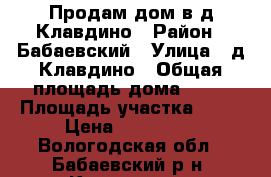 Продам дом в д.Клавдино › Район ­ Бабаевский › Улица ­ д.Клавдино › Общая площадь дома ­ 43 › Площадь участка ­ 30 › Цена ­ 660 000 - Вологодская обл., Бабаевский р-н, Клавдино д. Недвижимость » Дома, коттеджи, дачи продажа   . Вологодская обл.